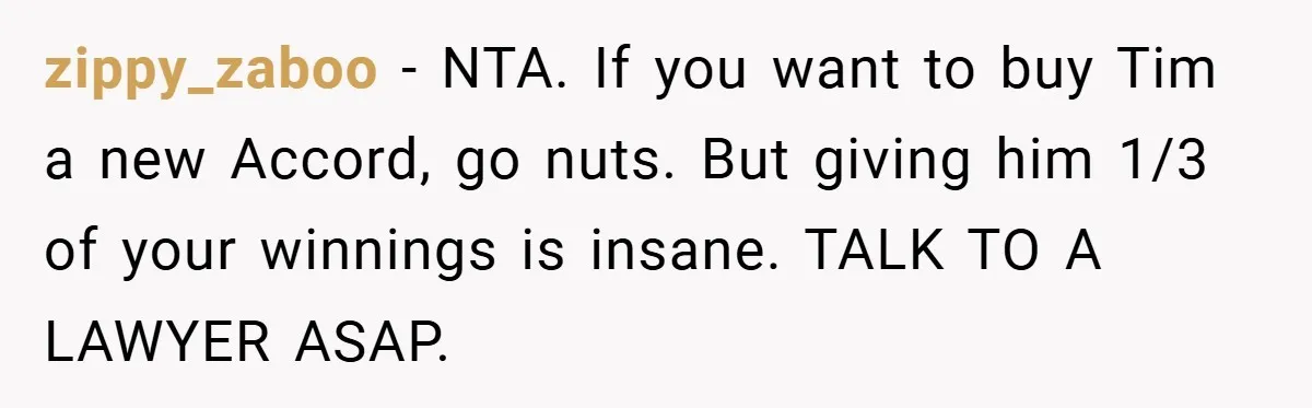 zippy_zaboo − NTA. If you want to buy Tim a new Accord, go nuts. But giving him 1/3 of your winnings is insane. TALK TO A LAWYER ASAP.
