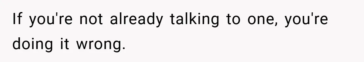 If you're not already talking to one, you're doing it wrong.