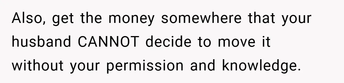 Also, get the money somewhere that your husband CANNOT decide to move it without your permission and knowledge.