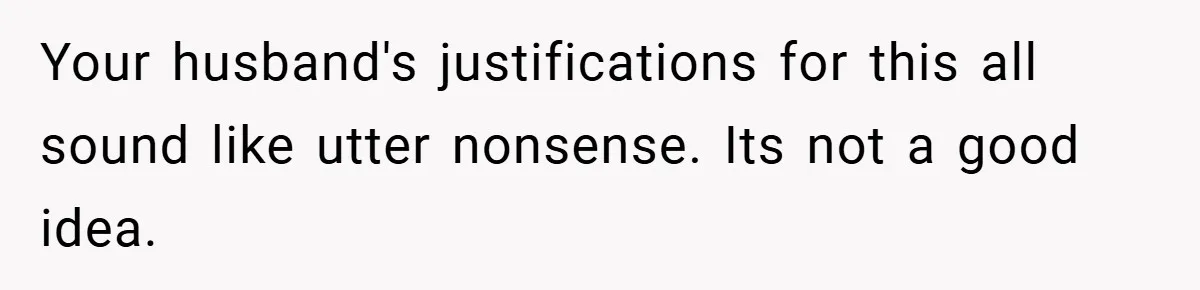 Your husband's justifications for this all sound like utter nonsense. Its not a good idea.