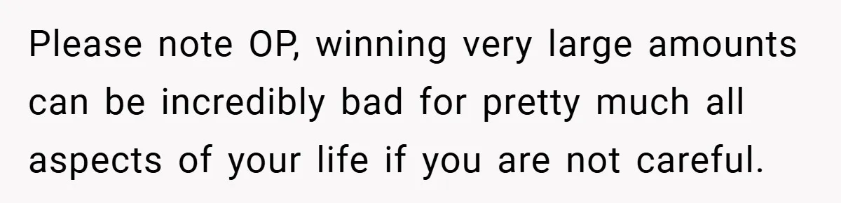 Please note OP, winning very large amounts can be incredibly bad for pretty much all aspects of your life if you are not careful.