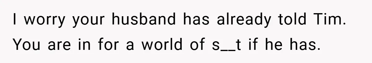 I worry your husband has already told Tim. You are in for a world of s__t if he has.