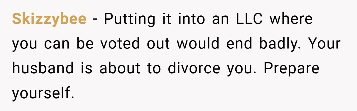 Skizzybee − Putting it into an LLC where you can be voted out would end badly. Your husband is about to divorce you. Prepare yourself.
