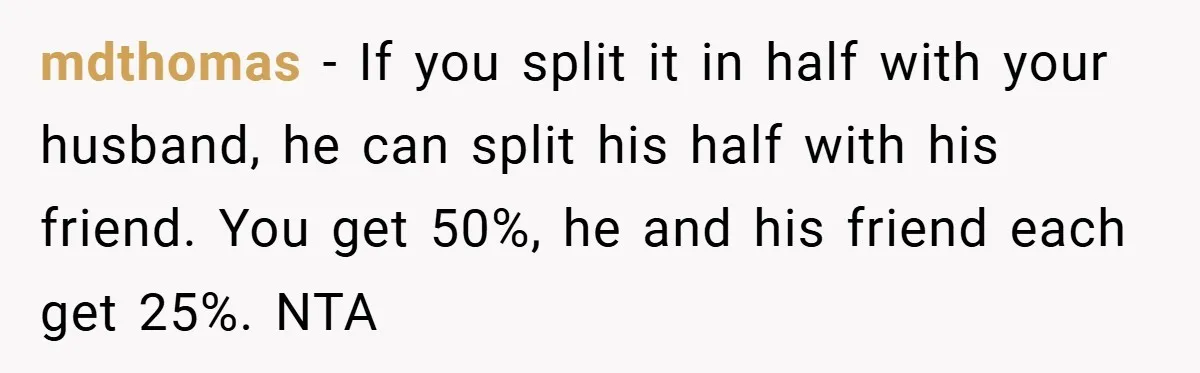 mdthomas − If you split it in half with your husband, he can split his half with his friend. You get 50%, he and his friend each get 25%. NTA