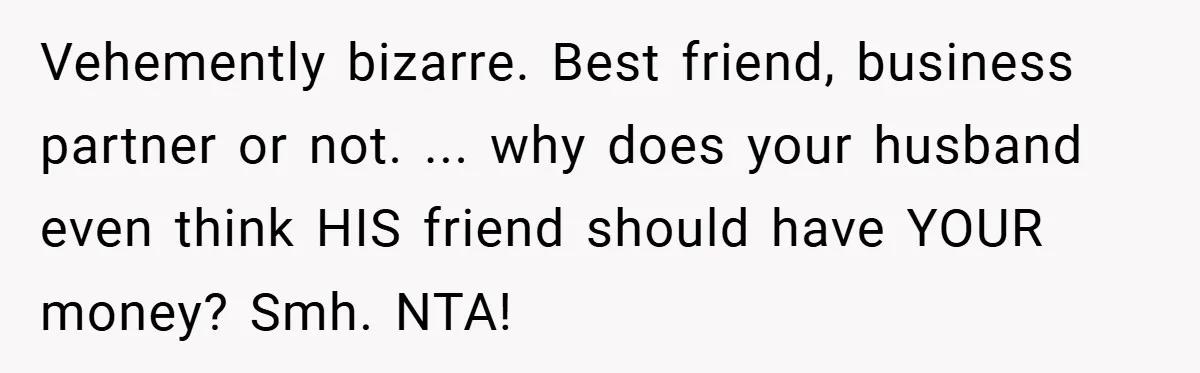 Vehemently bizarre. Best friend, business partner or not. ... why does your husband even think HIS friend should have YOUR money? Smh. NTA!