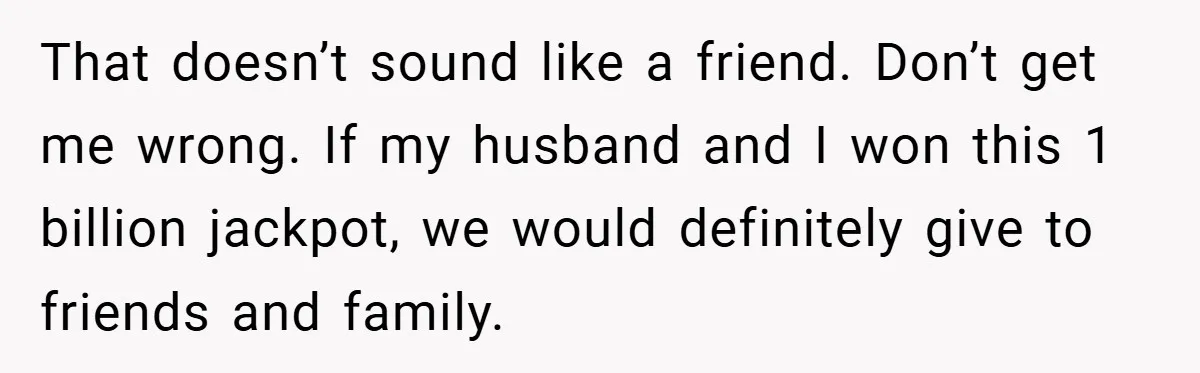 That doesn’t sound like a friend. Don’t get me wrong. If my husband and I won this 1 billion jackpot, we would definitely give to friends and family.