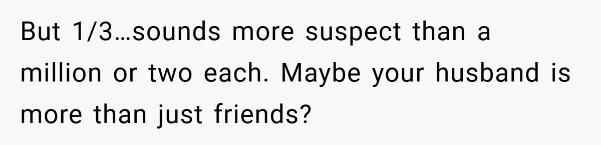 But 1/3…sounds more suspect than a million or two each. Maybe your husband is more than just friends?