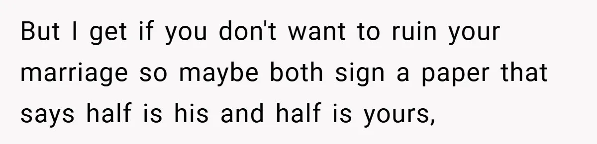 But I get if you don't want to ruin your marriage so maybe both sign a paper that says half is his and half is yours,
