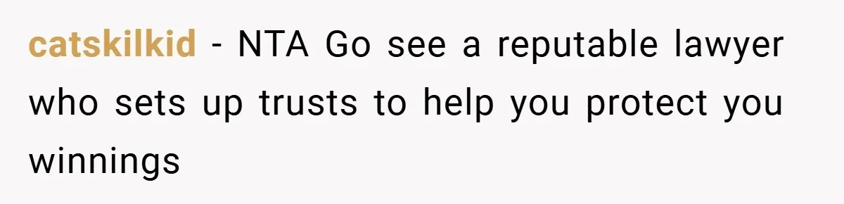 catskilkid − NTA Go see a reputable lawyer who sets up trusts to help you protect you winnings