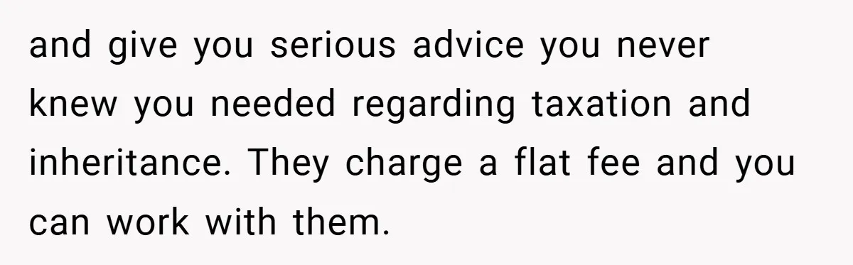 and give you serious advice you never knew you needed regarding taxation and inheritance. They charge a flat fee and you can work with them.