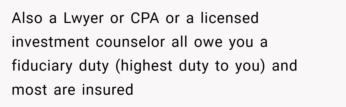 Also a Lwyer or CPA or a licensed investment counselor all owe you a fiduciary duty (highest duty to you) and most are insured