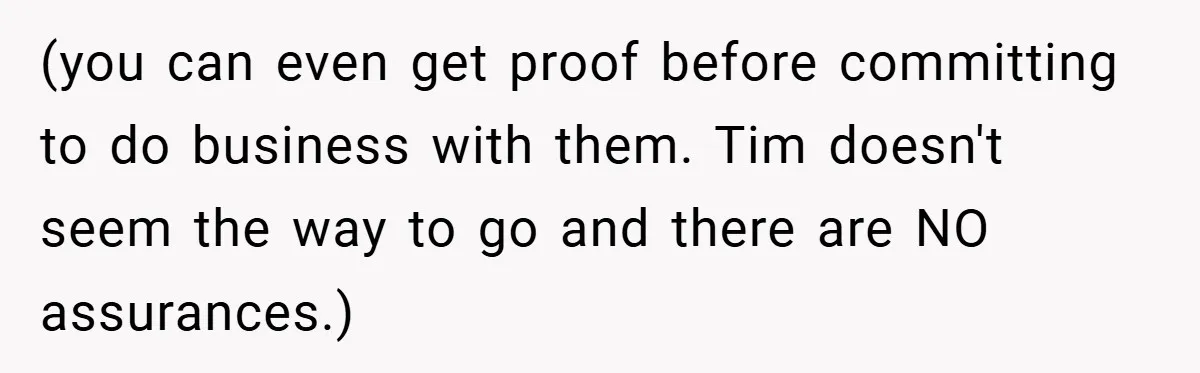 (you can even get proof before committing to do business with them. Tim doesn't seem the way to go and there are NO assurances.)
