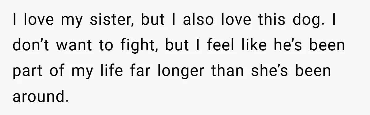 I love my sister, but I also love this dog. I don’t want to fight, but I feel like he’s been part of my life far longer than she’s been...