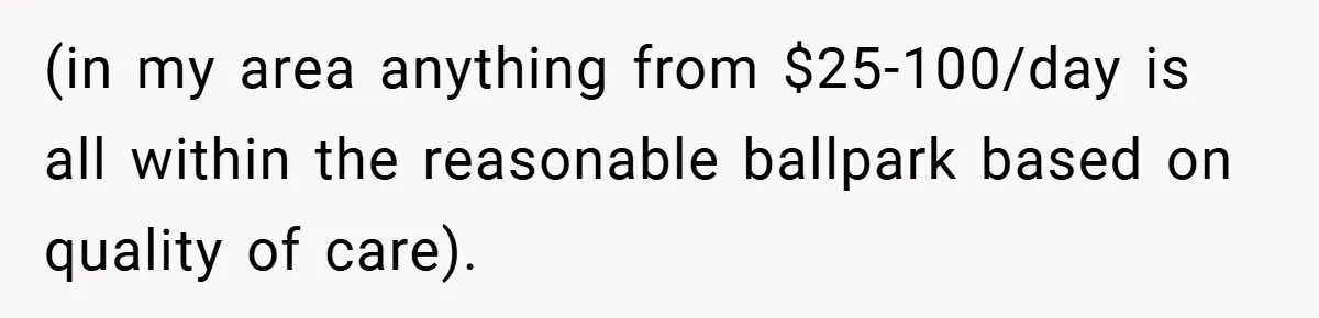 (in my area anything from $25-100/day is all within the reasonable ballpark based on quality of care).
