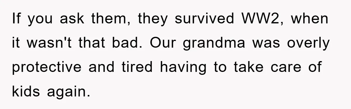 If you ask them, they survived WW2, when it wasn't that bad. Our grandma was overly protective and tired having to take care of kids again.