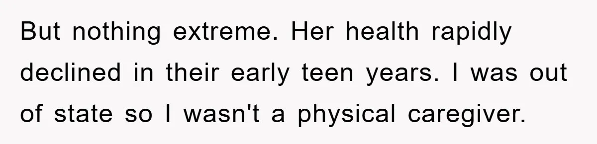 But nothing extreme. Her health rapidly declined in their early teen years. I was out of state so I wasn't a physical caregiver.
