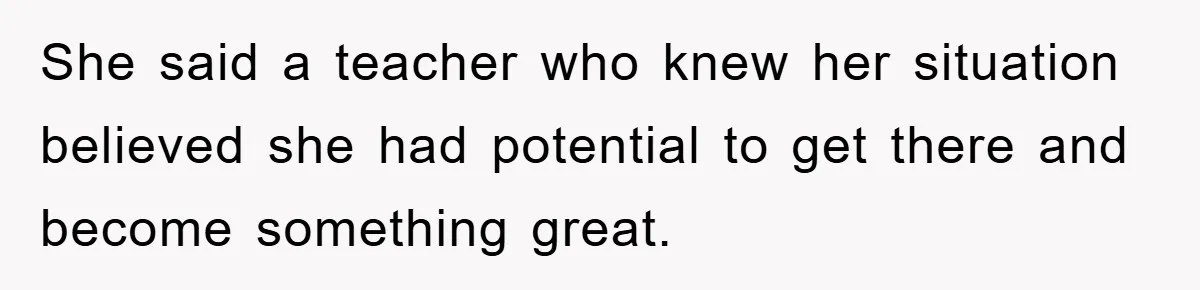 She said a teacher who knew her situation believed she had potential to get there and become something great.