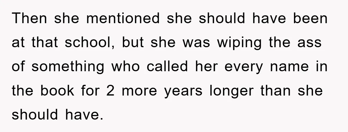 Then she mentioned she should have been at that school, but she was wiping the ass of something who called her every name in the book for 2 more years...