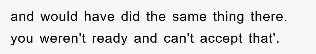 and would have did the same thing there. you weren't ready and can't accept that'.