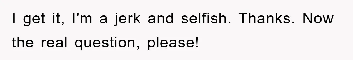 I get it, I'm a jerk and selfish. Thanks. Now the real question, please!