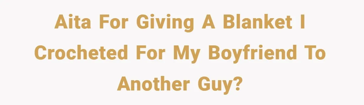 AITA for giving a blanket I crocheted for my boyfriend to another guy?