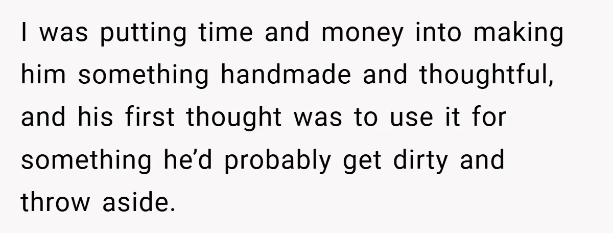 I was putting time and money into making him something handmade and thoughtful, and his first thought was to use it for something he’d probably get dirty and throw aside.