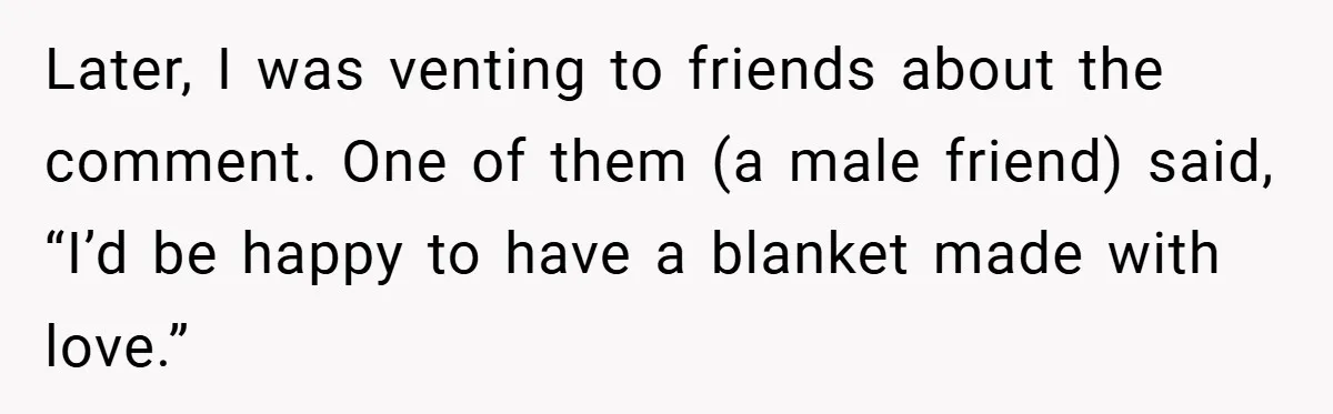 Later, I was venting to friends about the comment. One of them (a male friend) said, “I’d be happy to have a blanket made with love.”