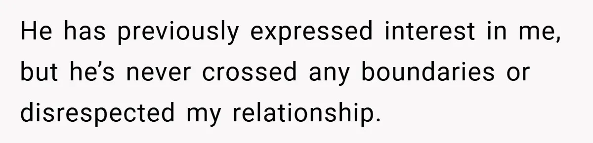 He has previously expressed interest in me, but he’s never crossed any boundaries or disrespected my relationship.