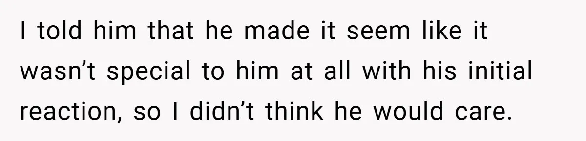 I told him that he made it seem like it wasn’t special to him at all with his initial reaction, so I didn’t think he would care.