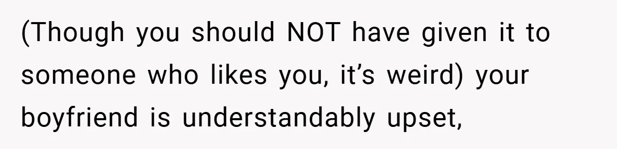 (Though you should NOT have given it to someone who likes you, it’s weird) your boyfriend is understandably upset,