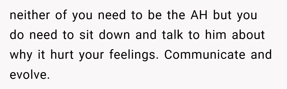 neither of you need to be the AH but you do need to sit down and talk to him about why it hurt your feelings. Communicate and evolve.