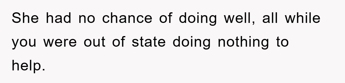 She had no chance of doing well, all while you were out of state doing nothing to help.