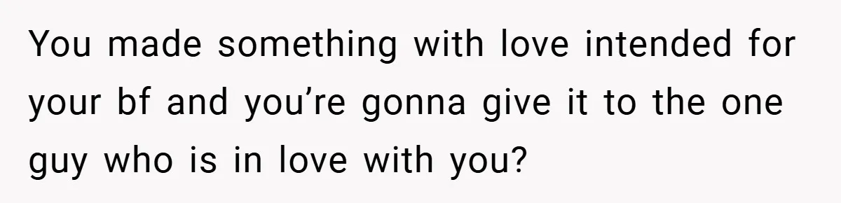 You made something with love intended for your bf and you’re gonna give it to the one guy who is in love with you?