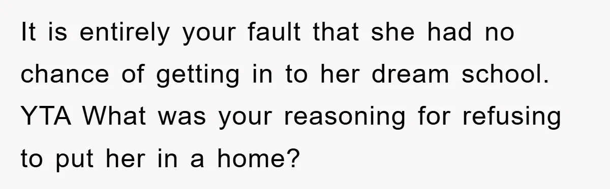 It is entirely your fault that she had no chance of getting in to her dream school. YTA What was your reasoning for refusing to put her in a home?