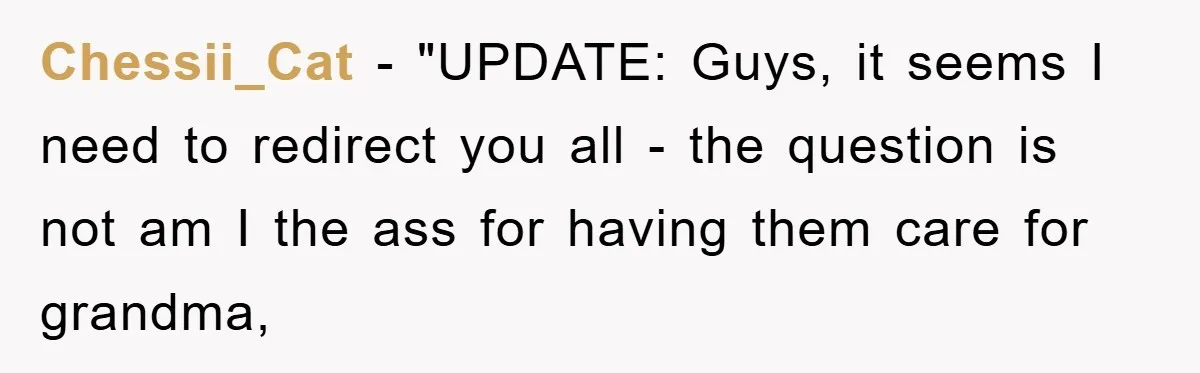 Chessii_Cat − "UPDATE: Guys, it seems I need to redirect you all - the question is not am I the ass for having them care for grandma,