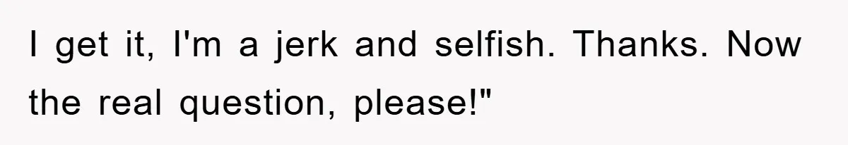 I get it, I'm a jerk and selfish. Thanks. Now the real question, please!"