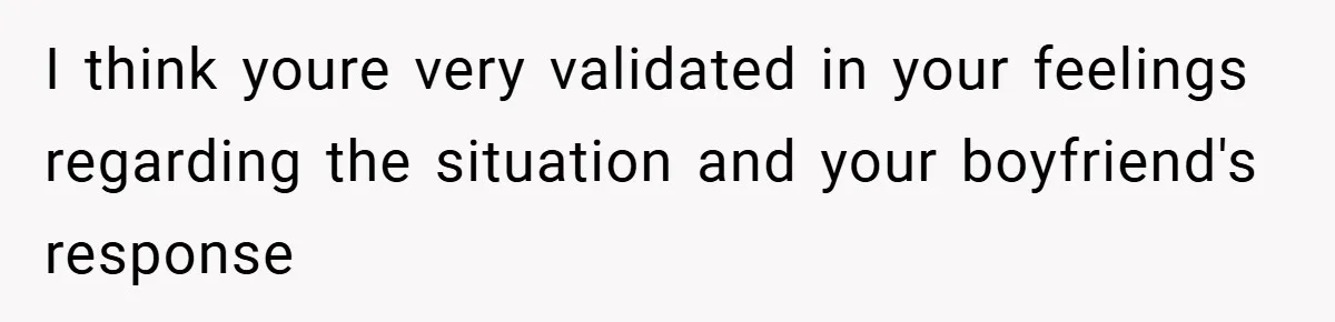 I think youre very validated in your feelings regarding the situation and your boyfriend's response