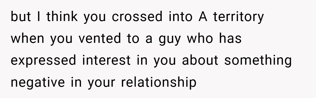 but I think you crossed into A territory when you vented to a guy who has expressed interest in you about something negative in your relationship