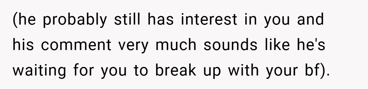 (he probably still has interest in you and his comment very much sounds like he's waiting for you to break up with your bf).