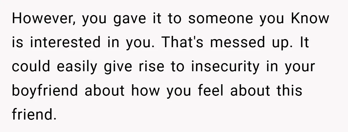 However, you gave it to someone you Know is interested in you. That's messed up. It could easily give rise to insecurity in your boyfriend about how you feel about...
