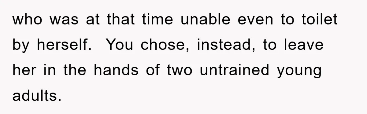 who was at that time unable even to toilet by herself.  You chose, instead, to leave her in the hands of two untrained young adults.