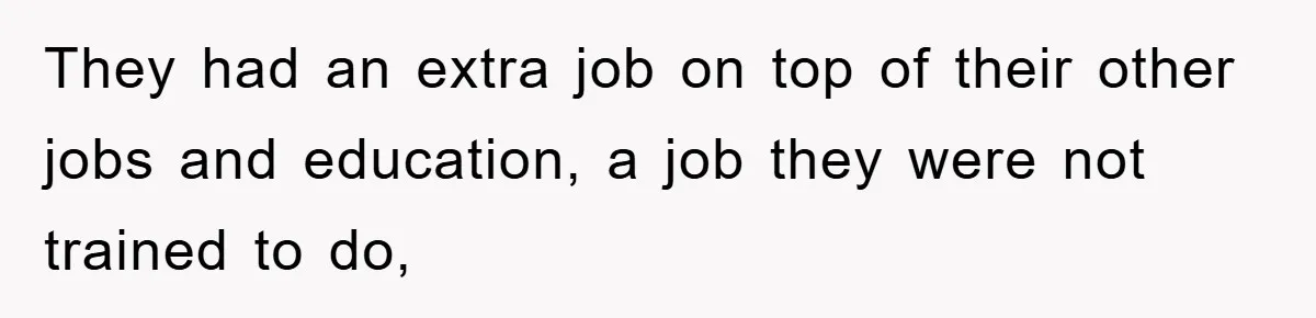 They had an extra job on top of their other jobs and education, a job they were not trained to do,