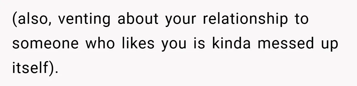 (also, venting about your relationship to someone who likes you is kinda messed up itself).