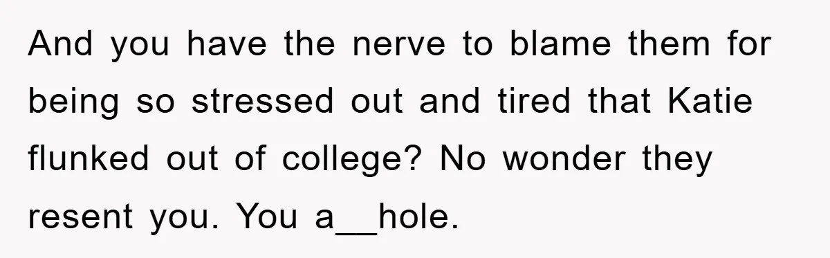 And you have the nerve to blame them for being so stressed out and tired that Katie flunked out of college? No wonder they resent you. You a__hole.
