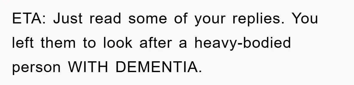 ETA: Just read some of your replies. You left them to look after a heavy-bodied person WITH DEMENTIA.