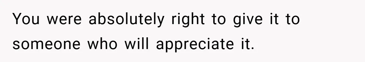 You were absolutely right to give it to someone who will appreciate it.