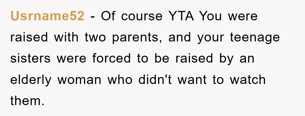 Usrname52 − Of course YTA You were raised with two parents, and your teenage sisters were forced to be raised by an elderly woman who didn't want to watch them.
