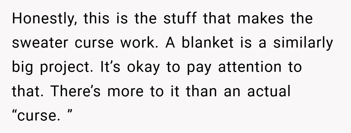 Honestly, this is the stuff that makes the sweater curse work. A blanket is a similarly big project. It’s okay to pay attention to that. There’s more to it than...