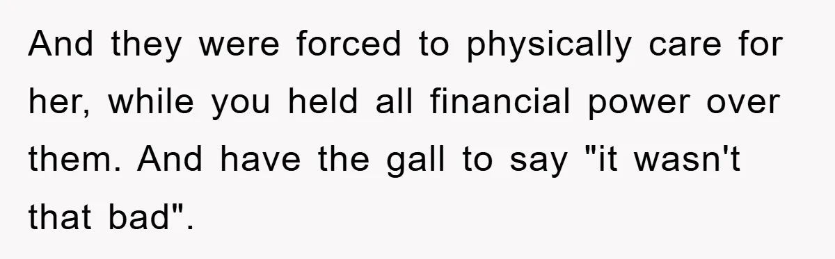 And they were forced to physically care for her, while you held all financial power over them. And have the gall to say "it wasn't that bad".