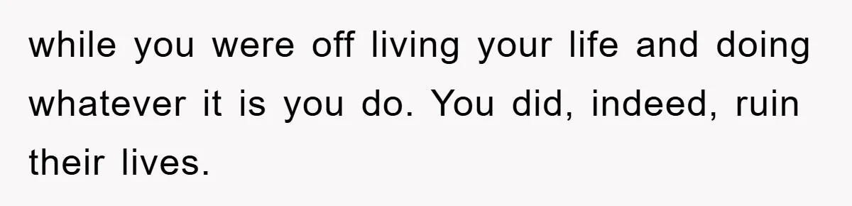 while you were off living your life and doing whatever it is you do. You did, indeed, ruin their lives.